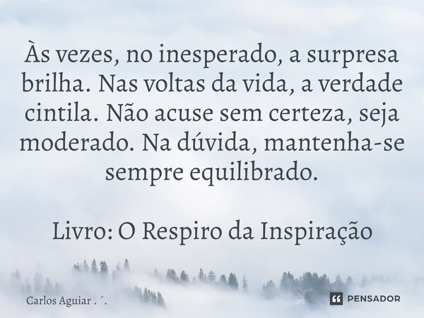 Às vezes, no inesperado, a surpresa brilha. Nas voltas da vida, a verdade cintila. Não acuse sem certeza, seja moderado. Na dúvida, mantenha-se sempre equilibr... Frase de Carlos Aguiar . ..