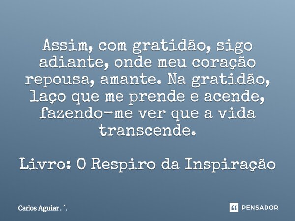 ⁠Assim, com gratidão, sigo adiante, onde meu coração repousa, amante. Na gratidão, laço que me prende e acende, fazendo-me ver que a vida transcende. Livro: O R... Frase de Carlos Aguiar . ..