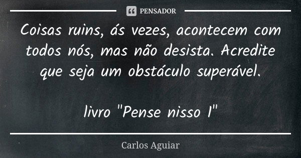 Coisas ruins, ás vezes, acontecem com todos nós, mas não desista. Acredite que seja um obstáculo superável. livro "Pense nisso 1"... Frase de Carlos Aguiar.