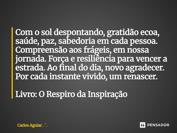 Com o sol despontando, gratidão ecoa, saúde, paz, sabedoria em cada pessoa. Compreensão aos frágeis, em nossa jornada. Força e resiliência para vencer a estrad... Frase de Carlos Aguiar . ..
