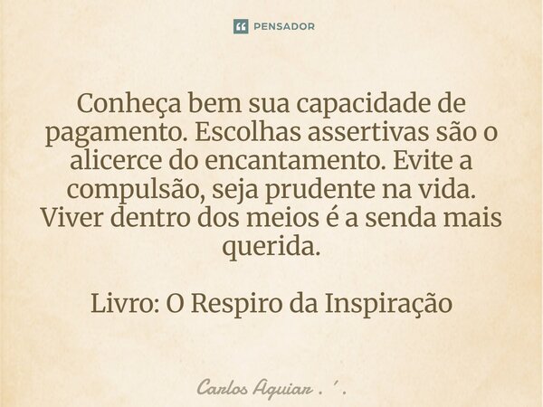 Conheça bem sua capacidade de pagamento. Escolhas assertivas são o alicerce do encantamento. Evite a compulsão, seja prudente na vida. Viver dentro dos meios é... Frase de Carlos Aguiar . ..
