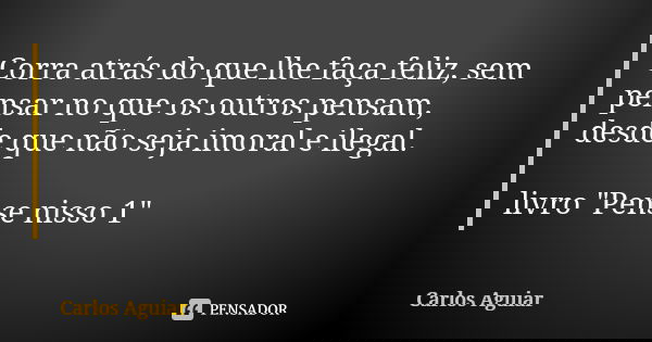 Corra atrás do que lhe faça feliz, sem pensar no que os outros pensam, desde que não seja imoral e ilegal. livro "Pense nisso 1"... Frase de Carlos Aguiar.