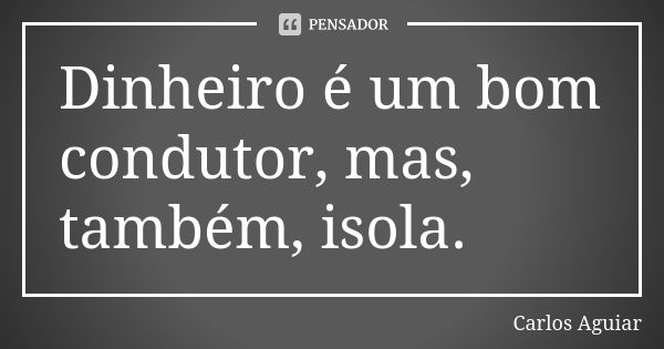 Dinheiro é um bom condutor, mas, também, isola.... Frase de Carlos Aguiar.