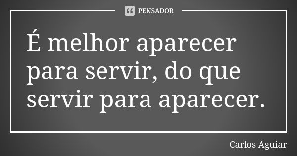 É melhor aparecer para servir, do que servir para aparecer.... Frase de Carlos Aguiar.