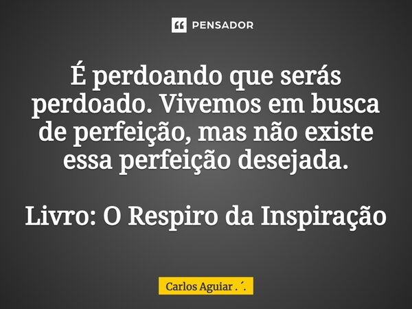 ⁠É perdoando que serás perdoado. Vivemos em busca de perfeição, mas não existe essa perfeição desejada. Livro: O Respiro da Inspiração... Frase de Carlos Aguiar . ..