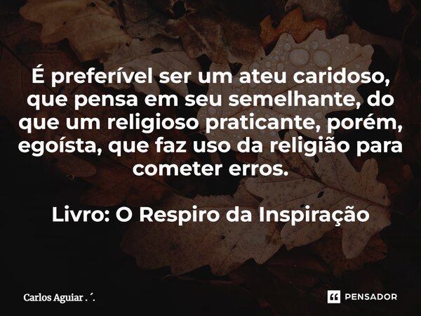 ⁠É preferível ser um ateu caridoso, que pensa em seu semelhante, do que um religioso praticante, porém, egoísta, que faz uso da religião para cometer erros. Liv... Frase de Carlos Aguiar . ..