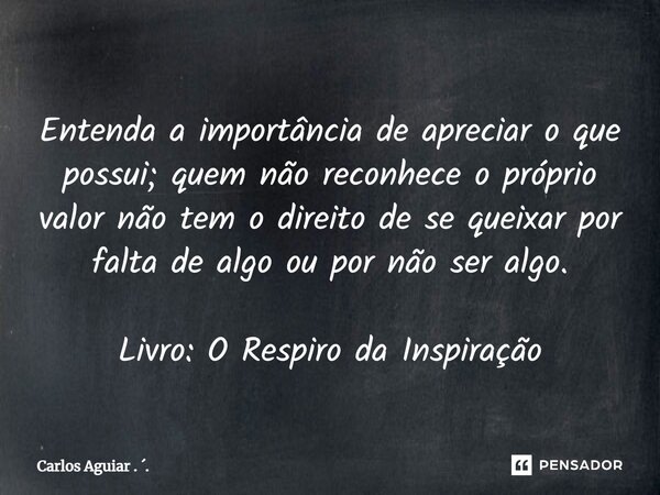 ⁠Entenda a importância de apreciar o que possui; quem não reconhece o próprio valor não tem o direito de se queixar por falta de algo ou por não ser algo. Livro... Frase de Carlos Aguiar . ..