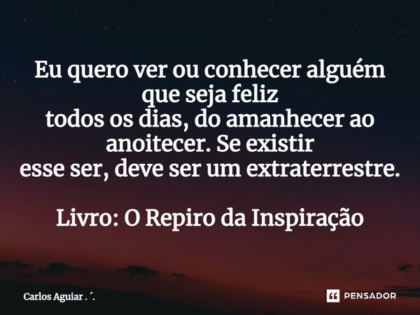 ⁠Eu quero ver ou conhecer alguém que seja feliz todos os dias, do amanhecer ao anoitecer. Se existir esse ser, deve ser um extraterrestre. Livro: O Respiro da I... Frase de Carlos Aguiar . ..