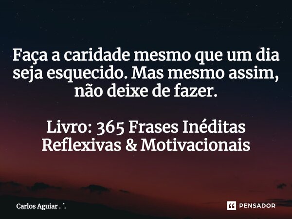 ⁠Faça a caridade mesmo que um dia seja esquecido. Mas mesmo assim, não deixe de fazer. Livro: 365 Frases Inéditas Reflexivas & Motivacionais... Frase de Carlos Aguiar . ..