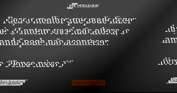 Faça o melhor que pode fazer hoje. O ontem você não altera, o amanhã pode não acontecer. livro "Pense nisso 1"... Frase de Carlos Aguiar.