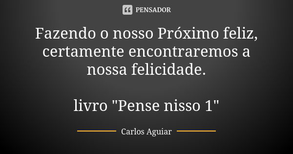 Fazendo o nosso Próximo feliz, certamente encontraremos a nossa felicidade. livro "Pense nisso 1"... Frase de Carlos Aguiar.