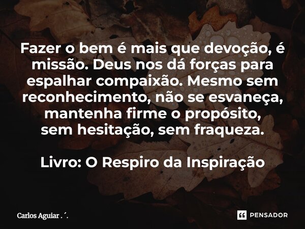 Fazer o bem é mais que devoção, é missão. Deus nos dá forças para espalhar compaixão. Mesmo sem reconhecimento, não se esvaneça, mantenha firme o propósito, se... Frase de Carlos Aguiar . ..