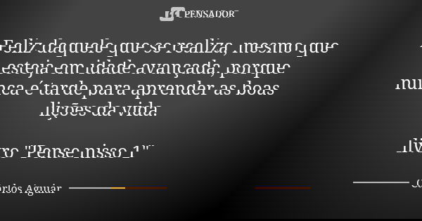 Feliz daquele que se realiza, mesmo que esteja em idade avançada, porque nunca é tarde para aprender as boas lições da vida. livro "Pense nisso 1"... Frase de Carlos Aguiar.