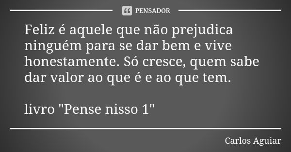 Feliz é aquele que não prejudica ninguém para se dar bem e vive honestamente. Só cresce, quem sabe dar valor ao que é e ao que tem. livro "Pense nisso 1&qu... Frase de Carlos Aguiar.