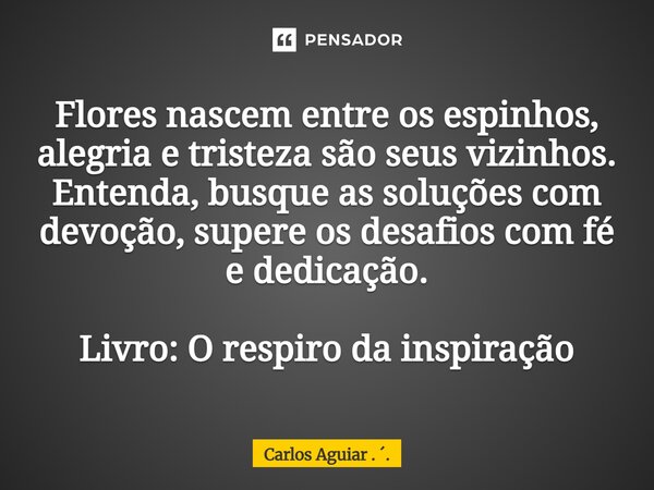 ⁠Flores nascem entre os espinhos, alegria e tristeza são seus vizinhos. Entenda, busque as soluções com devoção, supere os desafios com fé e dedicação. Livro: O... Frase de Carlos Aguiar . ..