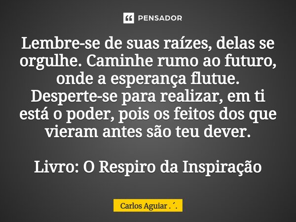 Lembre-se de suas raízes, delas se orgulhe. Caminhe rumo ao futuro, onde a esperança flutue. Desperte-se para realizar, em ti está o poder, pois os feitos dos q... Frase de Carlos Aguiar . ..