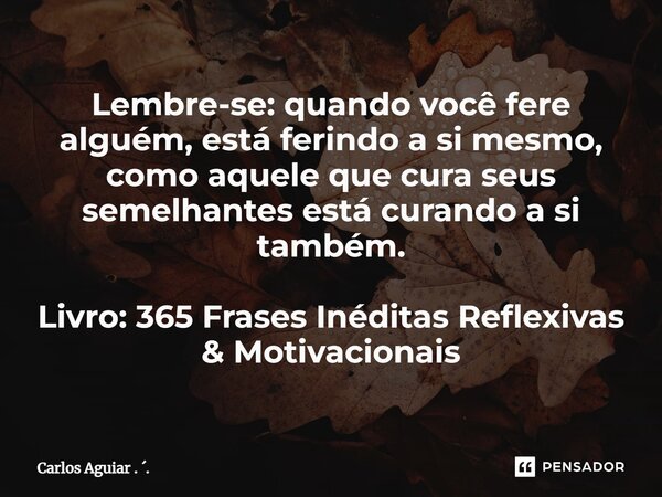 ⁠Lembre-se: quando você fere alguém, está ferindo a si mesmo, como aquele que cura seus semelhantes está curando a si também. Livro: 365 Frases Inéditas Reflexi... Frase de Carlos Aguiar . ..