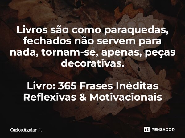 ⁠Livros são como paraquedas, fechados não servem para nada, tornam-se, apenas, peças decorativas. Livro: 365 Frases Inéditas Reflexivas & Motivacionais... Frase de Carlos Aguiar . ..