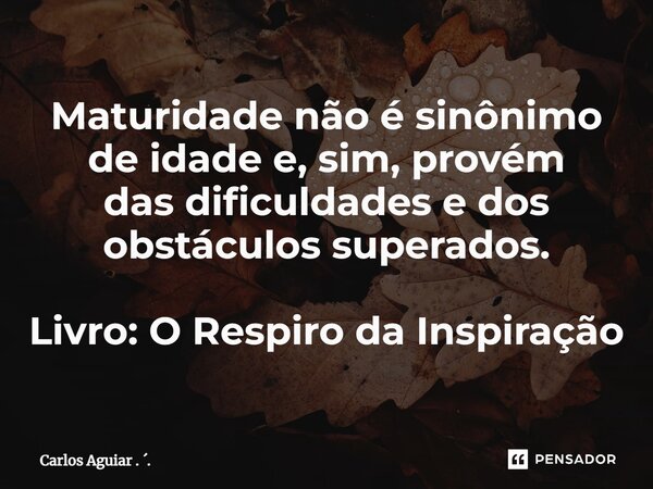 ⁠Maturidade não é sinônimo de idade e, sim, provém das dificuldades e dos obstáculos superados. Livro: O Respiro da Inspiração... Frase de Carlos Aguiar . ..