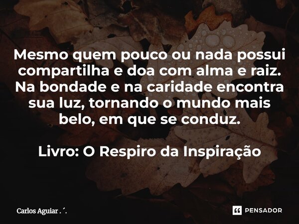⁠Mesmo quem pouco ou nada possui compartilha e doa com alma e raiz. Na bondade e na caridade encontra sua luz, tornando o mundo mais belo, em que se conduz. Liv... Frase de Carlos Aguiar . ..