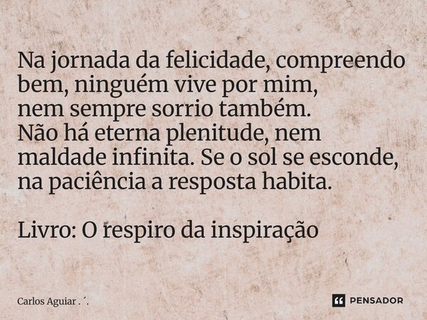 Na jornada da felicidade, compreendo bem, ninguém vive por mim, nem sempre sorrio também. Não há eterna plenitude, nem maldade infinita. Se o sol se esconde, n... Frase de Carlos Aguiar . ..
