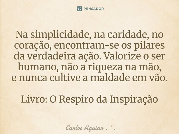 ⁠Na simplicidade, na caridade, no coração, encontram-se os pilares da verdadeira ação. Valorize o ser humano, não a riqueza na mão, e nunca cultive a maldade em... Frase de Carlos Aguiar . ..