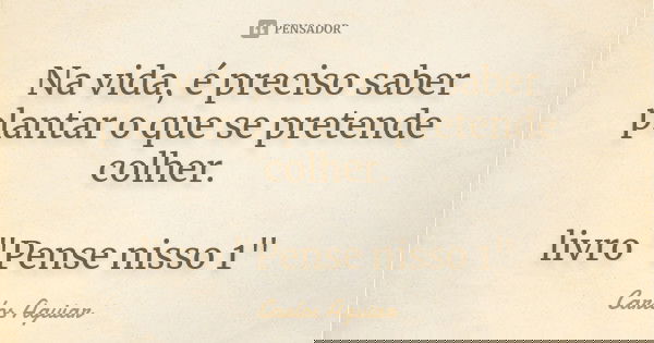 Na vida, é preciso saber plantar o que se pretende colher. livro "Pense nisso 1"... Frase de Carlos Aguiar.