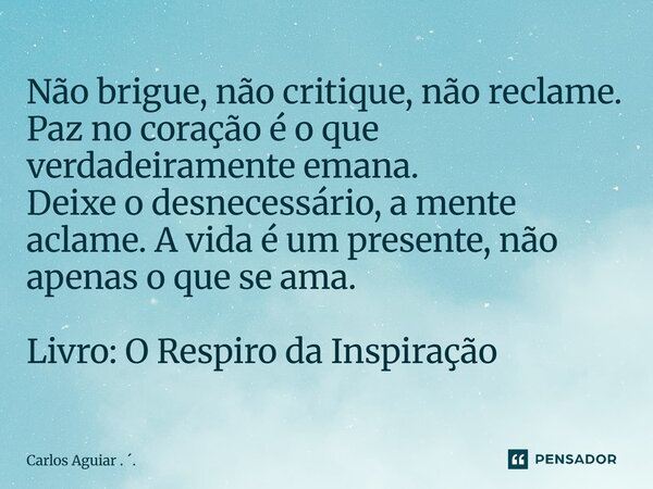 Não brigue, não critique, não reclame. Paz no coração é o que verdadeiramente emana. Deixe o desnecessário, a mente aclame. A vida é um presente, não apenas o ... Frase de Carlos Aguiar . ..