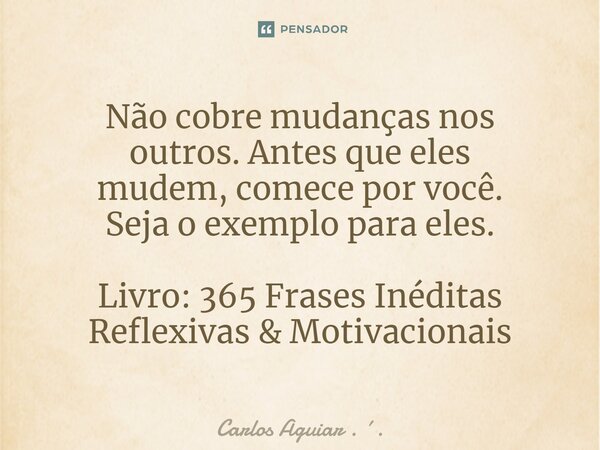 ⁠Não cobre mudanças nos outros. Antes que eles mudem, comece por você. Seja o exemplo para eles. Livro: 365 Frases Inéditas Reflexivas & Motivacionais... Frase de Carlos Aguiar . ..