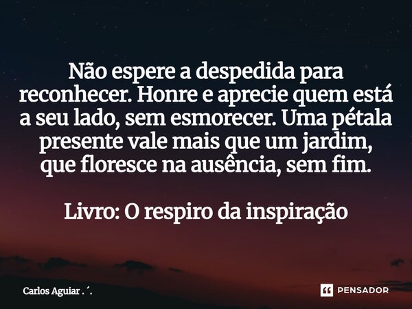 Não espere a despedida para reconhecer. Honre e aprecie quem está a seu lado, sem esmorecer. Uma pétala presente vale mais que um jardim, que floresce na ausên... Frase de Carlos Aguiar . ..