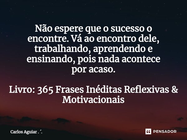 ⁠Não espere que o sucesso o encontre. Vá ao encontro dele, trabalhando, aprendendo e ensinando, pois nada acontece por acaso. Livro: 365 Frases Inéditas Reflexi... Frase de Carlos Aguiar . ..