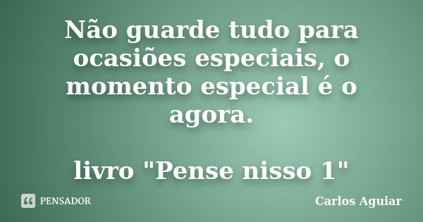 Não guarde tudo para ocasiões especiais, o momento especial é o agora. livro "Pense nisso 1"... Frase de Carlos Aguiar.