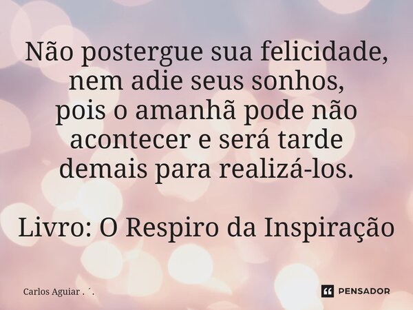 ⁠Não postergue sua felicidade, nem adie seus sonhos, pois o amanhã pode não acontecer e será tarde demais para realizá-los. Livro: O Respiro da Inspiração... Frase de Carlos Aguiar . ..