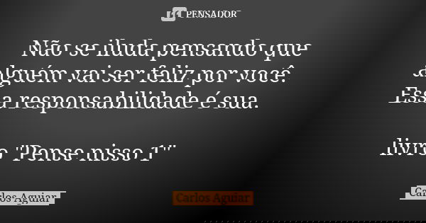 Não se iluda pensando que alguém vai ser feliz por você. Essa responsabilidade é sua. livro "Pense nisso 1"... Frase de Carlos Aguiar.