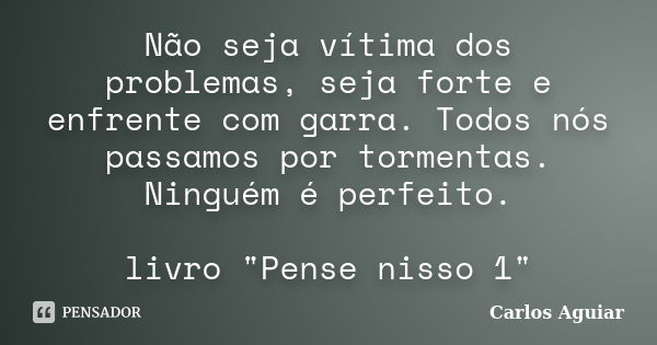 Não seja vítima dos problemas, seja forte e enfrente com garra. Todos nós passamos por tormentas. Ninguém é perfeito. livro "Pense nisso 1"... Frase de Carlos Aguiar.