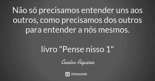 Não só precisamos entender uns aos outros, como precisamos dos outros para entender a nós mesmos. livro "Pense nisso 1"... Frase de Carlos Aguiar.