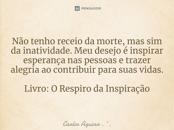 ⁠Não tenho receio da morte, mas sim da inatividade. Meu desejo é inspirar esperança nas pessoas e trazer alegria ao contribuir para suas vidas. Livro: O Respiro... Frase de Carlos Aguiar . ..