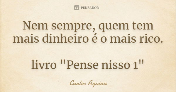 Nem sempre, quem tem mais dinheiro é o mais rico. livro "Pense nisso 1"... Frase de Carlos Aguiar.