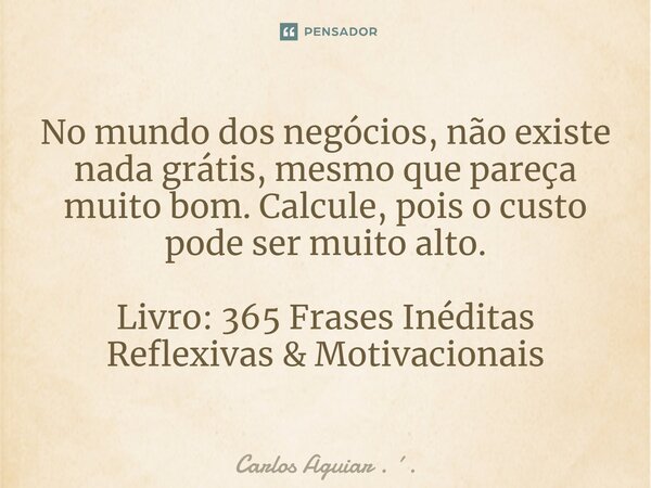 ⁠No mundo dos negócios, não existe nada grátis, mesmo que pareça muito bom. Calcule, pois o custo pode ser muito alto. Livro: 365 Frases Inéditas Reflexivas &am... Frase de Carlos Aguiar . ..