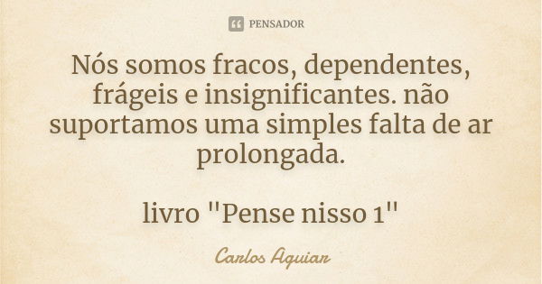 Nós somos fracos, dependentes, frágeis e insignificantes. não suportamos uma simples falta de ar prolongada. livro "Pense nisso 1"... Frase de Carlos Aguiar.