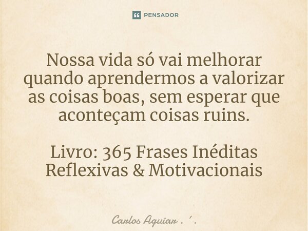 ⁠Nossa vida só vai melhorar quando aprendermos a valorizar as coisas boas, sem esperar que aconteçam coisas ruins. Livro: 365 Frases Inéditas Reflexivas & M... Frase de Carlos Aguiar . ..