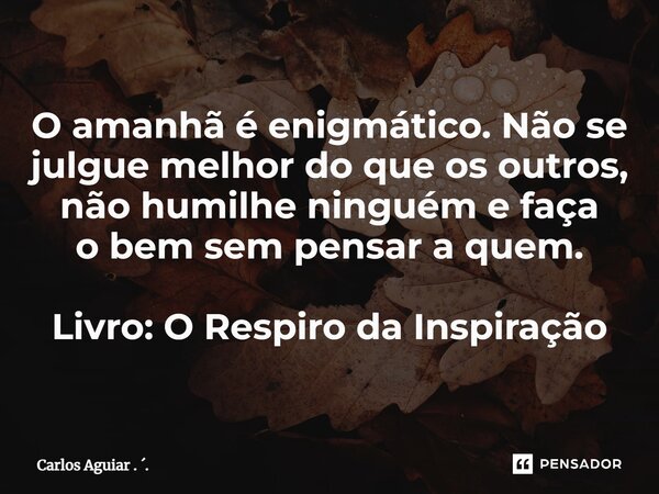 ⁠O amanhã é enigmático. Não se julgue melhor do que os outros, não humilhe ninguém e faça o bem sem pensar a quem. Livro: O Respiro da Inspiração... Frase de Carlos Aguiar . ..