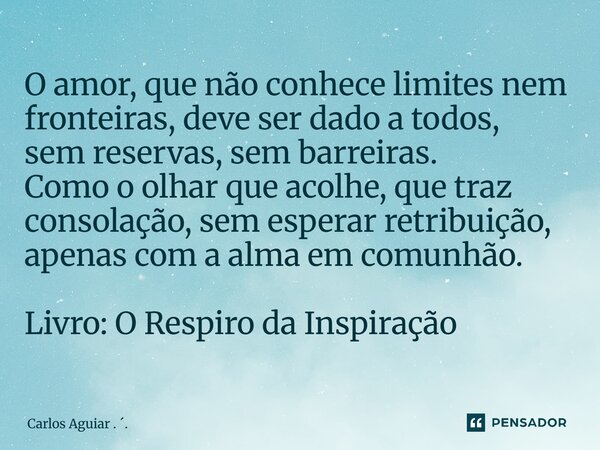 ⁠O amor, que não conhece limites nem fronteiras, deve ser dado a todos, sem reservas, sem barreiras. Como o olhar que acolhe, que traz consolação, sem esperar r... Frase de Carlos Aguiar . ..