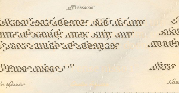 O Brasil está doente. Não há um sistema de saúde, mas, sim, um modelo para cuidar de doenças. livro "Pense nisso 1"... Frase de Carlos Aguiar.