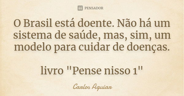 O Brasil está doente. Não há um sistema de saúde, mas, sim, um modelo para cuidar de doenças. livro "Pense nisso 1"... Frase de Carlos Aguiar.