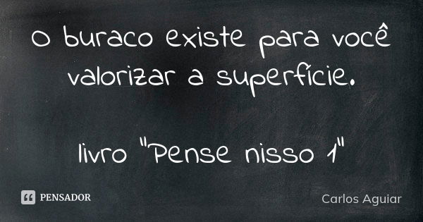 O buraco existe para você valorizar a superfície. livro "Pense nisso 1"... Frase de Carlos Aguiar.