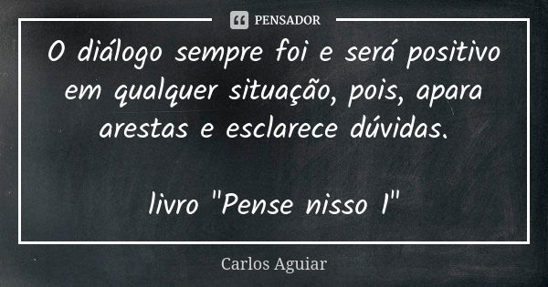 O diálogo sempre foi e será positivo em qualquer situação, pois, apara arestas e esclarece dúvidas. livro "Pense nisso 1"... Frase de Carlos Aguiar.