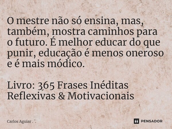 ⁠O mestre não só ensina, mas, também, mostra caminhos para o futuro. É melhor educar do que punir, educação é menos oneroso e é mais módico. Livro: 365 Frases I... Frase de Carlos Aguiar . ..