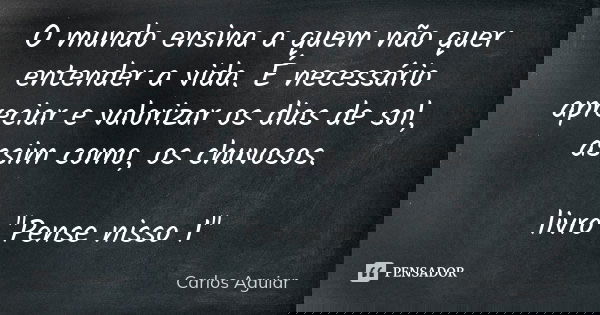 O mundo ensina a quem não quer entender a vida. É necessário apreciar e valorizar os dias de sol, assim como, os chuvosos. livro "Pense nisso 1"... Frase de Carlos Aguiar.
