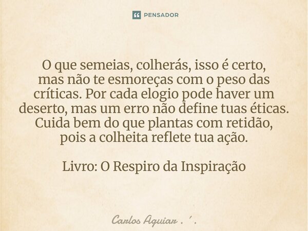 ⁠O que semeias, colherás, isso é certo, mas não te esmoreças com o peso das críticas. Por cada elogio pode haver um deserto, mas um erro não define tuas éticas.... Frase de Carlos Aguiar . ..